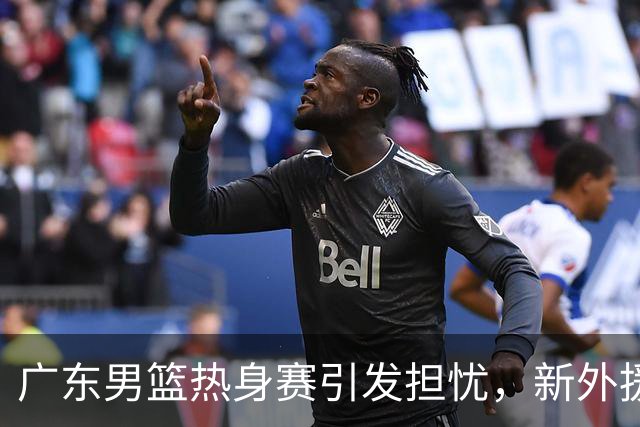 广东男篮热身赛引发担忧，新外援组合能否难题重重？